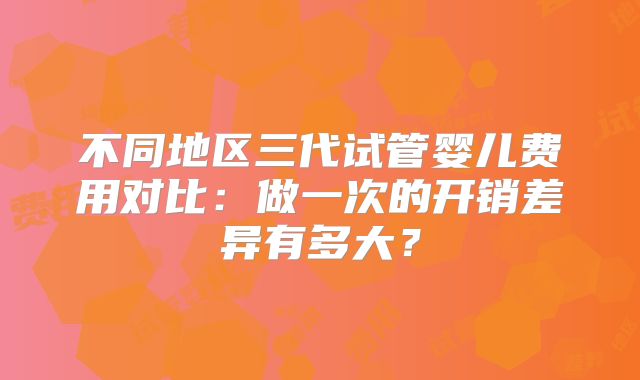 不同地区三代试管婴儿费用对比：做一次的开销差异有多大？