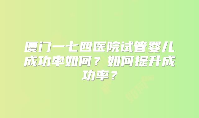 厦门一七四医院试管婴儿成功率如何？如何提升成功率？