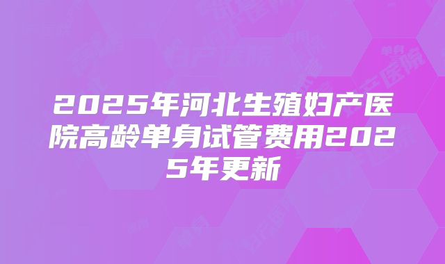 2025年河北生殖妇产医院高龄单身试管费用2025年更新