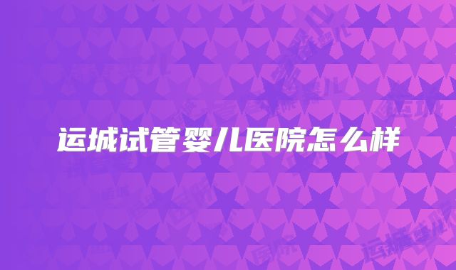 运城试管婴儿医院怎么样