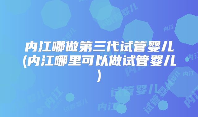 内江哪做第三代试管婴儿(内江哪里可以做试管婴儿)