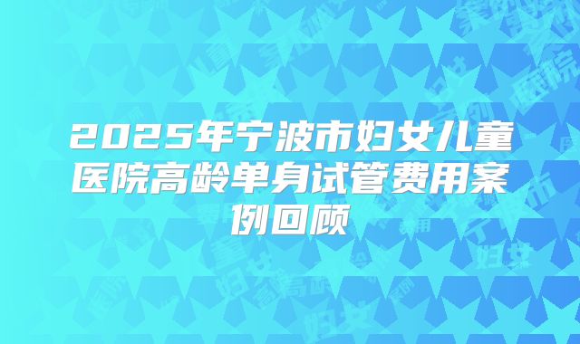 2025年宁波市妇女儿童医院高龄单身试管费用案例回顾