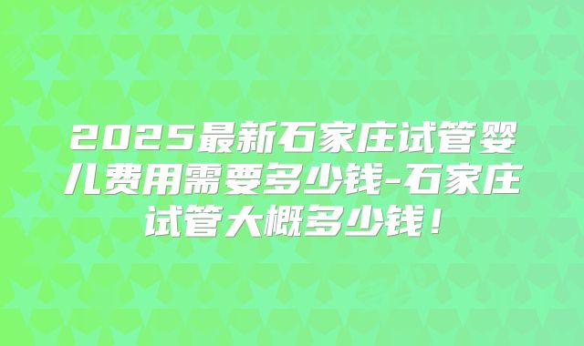 2025最新石家庄试管婴儿费用需要多少钱-石家庄试管大概多少钱！
