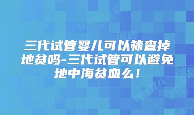 三代试管婴儿可以筛查掉地贫吗-三代试管可以避免地中海贫血么！