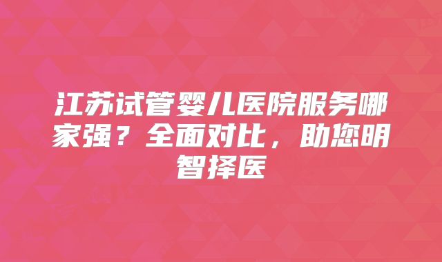 江苏试管婴儿医院服务哪家强？全面对比，助您明智择医