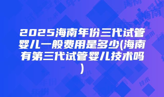 2025海南年份三代试管婴儿一般费用是多少(海南有第三代试管婴儿技术吗)