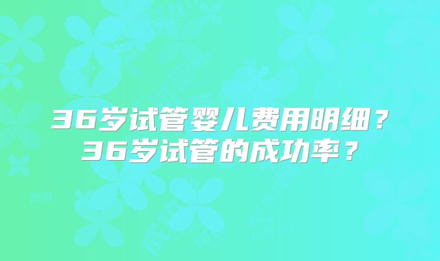 36岁试管婴儿费用明细？36岁试管的成功率？
