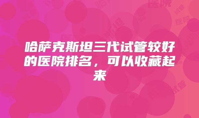 哈萨克斯坦三代试管较好的医院排名，可以收藏起来