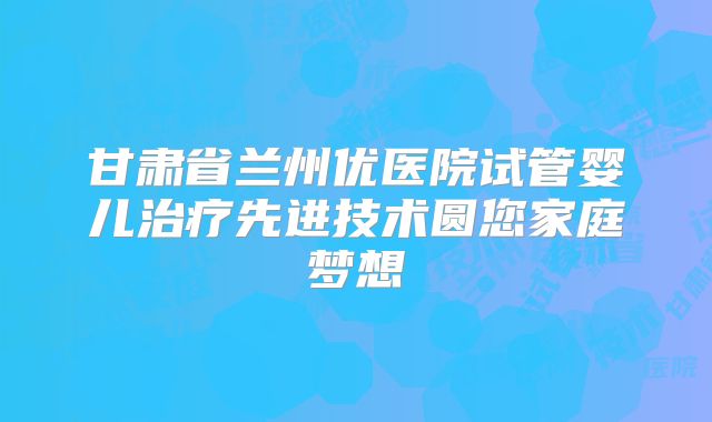 甘肃省兰州优医院试管婴儿治疗先进技术圆您家庭梦想