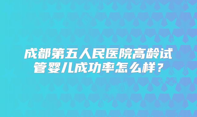 成都第五人民医院高龄试管婴儿成功率怎么样？
