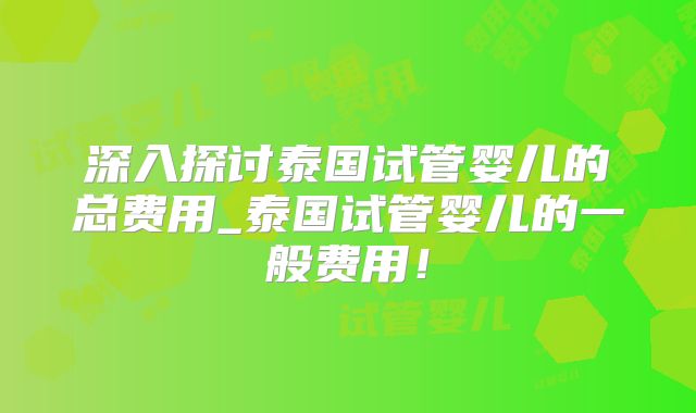 深入探讨泰国试管婴儿的总费用_泰国试管婴儿的一般费用！