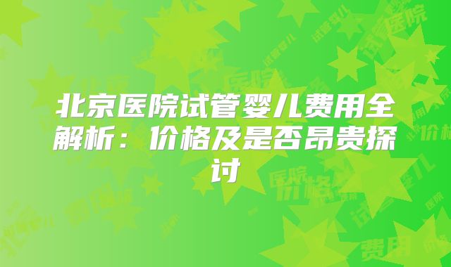 北京医院试管婴儿费用全解析:价格及是否昂贵探讨