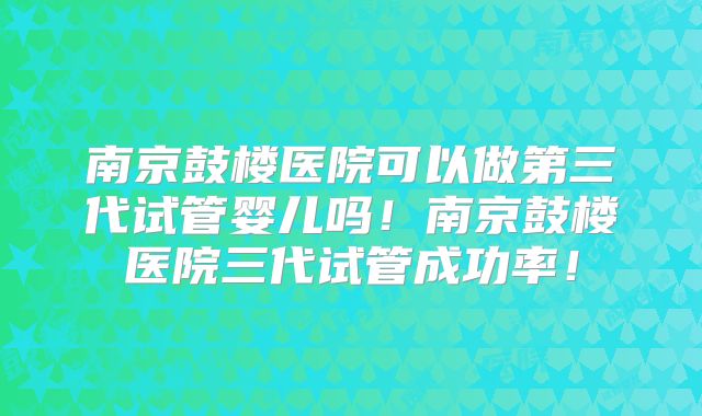 南京鼓楼医院可以做第三代试管婴儿吗！南京鼓楼医院三代试管成功率！
