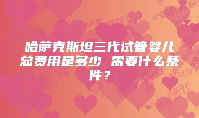 哈萨克斯坦三代试管婴儿总费用是多少 需要什么条件?