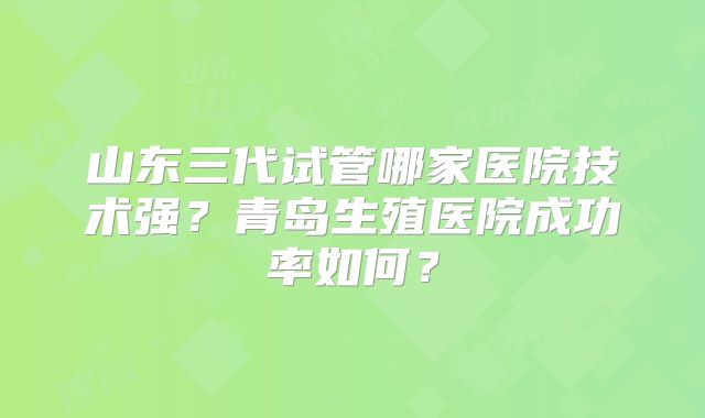 山东三代试管哪家医院技术强？青岛生殖医院成功率如何？