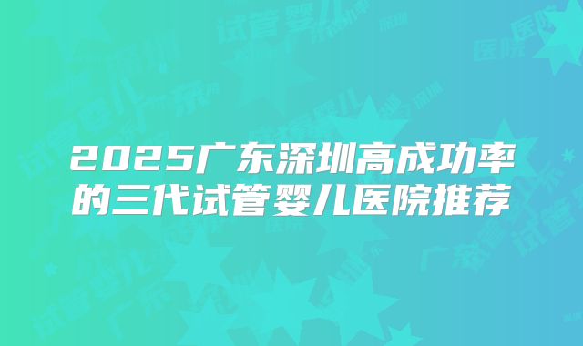 2025广东深圳高成功率的三代试管婴儿医院推荐