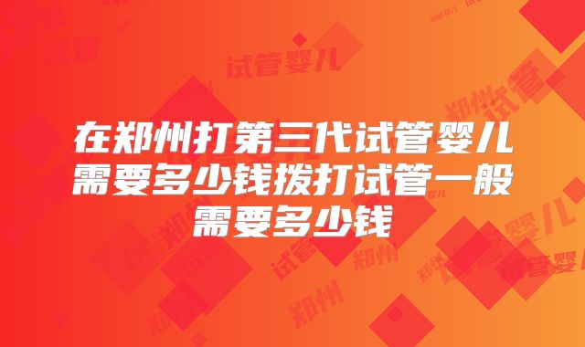 在郑州打第三代试管婴儿需要多少钱拨打试管一般需要多少钱