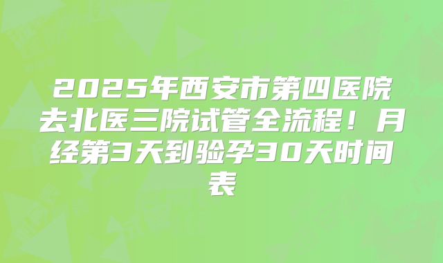 2025年西安市第四医院去北医三院试管全流程！月经第3天到验孕30天时间表