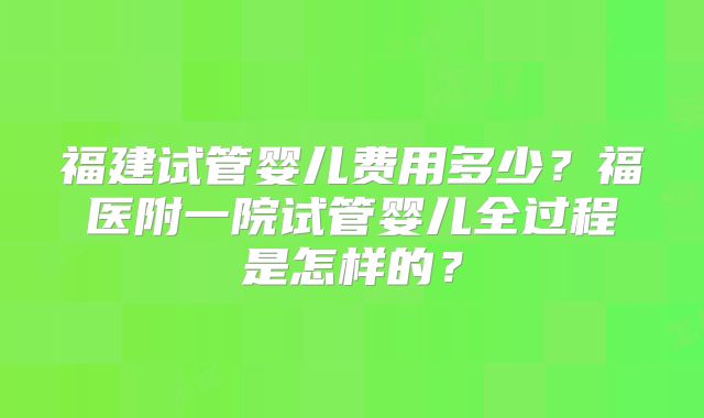 福建试管婴儿费用多少？福医附一院试管婴儿全过程是怎样的？