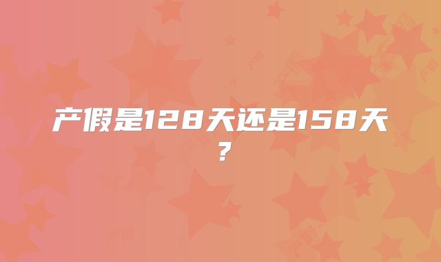 产假是128天还是158天？
