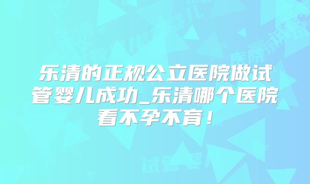 乐清的正规公立医院做试管婴儿成功_乐清哪个医院看不孕不育!