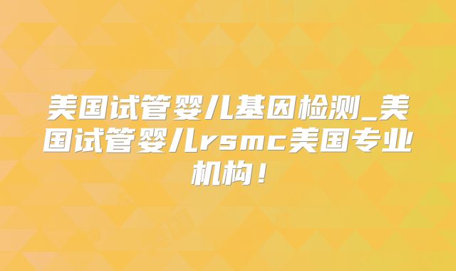 美国试管婴儿基因检测_美国试管婴儿rsmc美国专业机构！