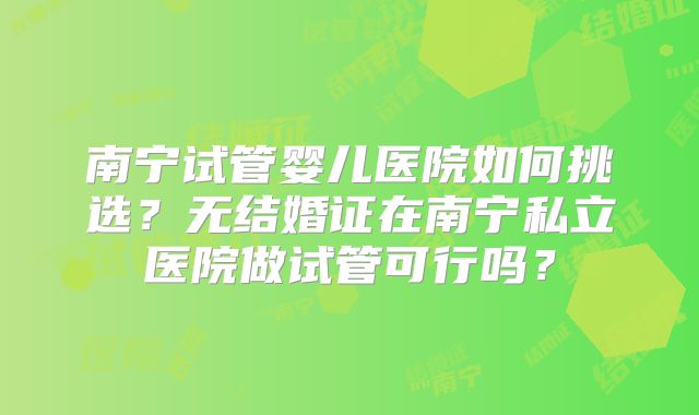 南宁试管婴儿医院如何挑选？无结婚证在南宁私立医院做试管可行吗？