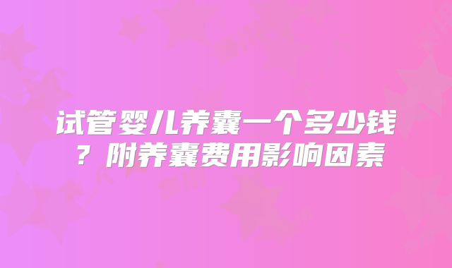试管婴儿养囊一个多少钱?附养囊费用影响因素