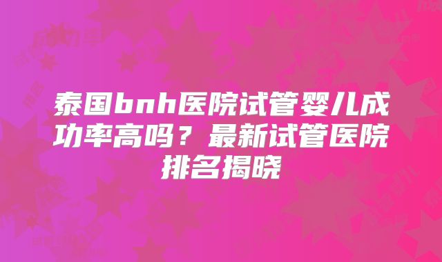 泰国bnh医院试管婴儿成功率高吗？最新试管医院排名揭晓