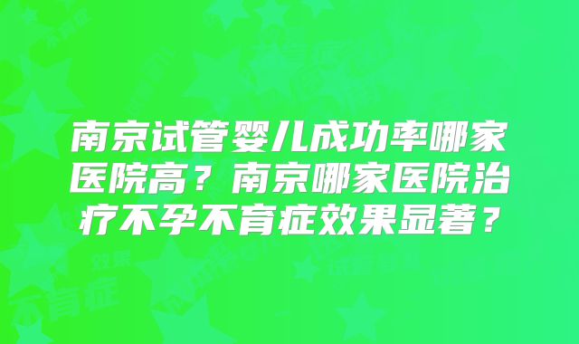 南京试管婴儿成功率哪家医院高?南京哪家医院治疗不孕不育症效果显著?