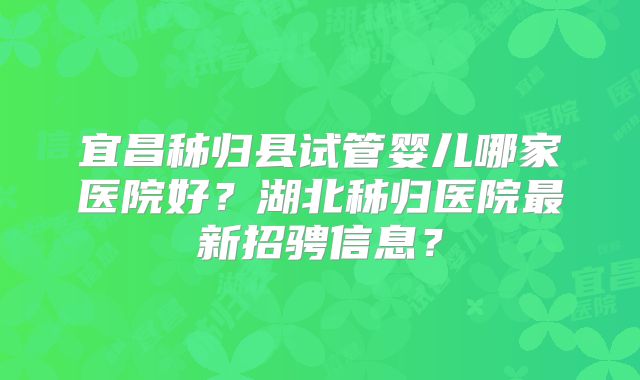 宜昌秭归县试管婴儿哪家医院好？湖北秭归医院最新招骋信息？