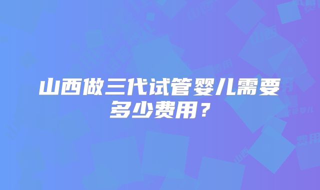山西做三代试管婴儿需要多少费用？