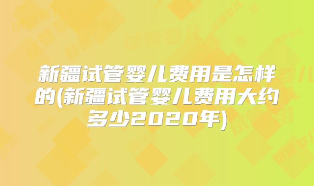 新疆试管婴儿费用是怎样的(新疆试管婴儿费用大约多少2020年)