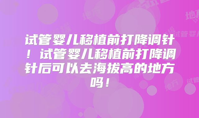试管婴儿移植前打降调针！试管婴儿移植前打降调针后可以去海拔高的地方吗！