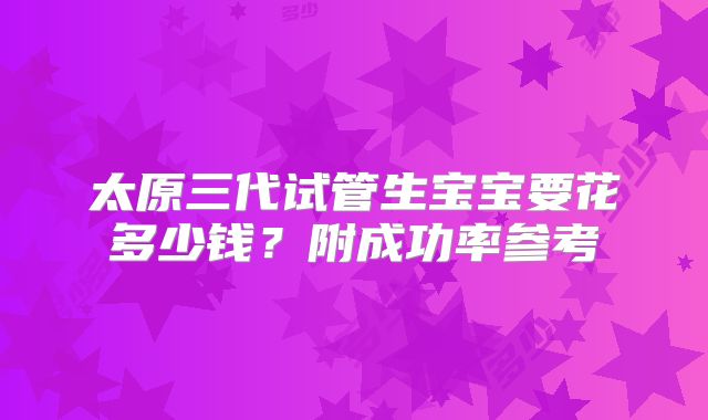 太原三代试管生宝宝要花多少钱？附成功率参考