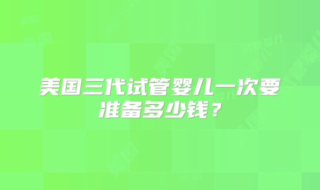 美国三代试管婴儿一次要准备多少钱？