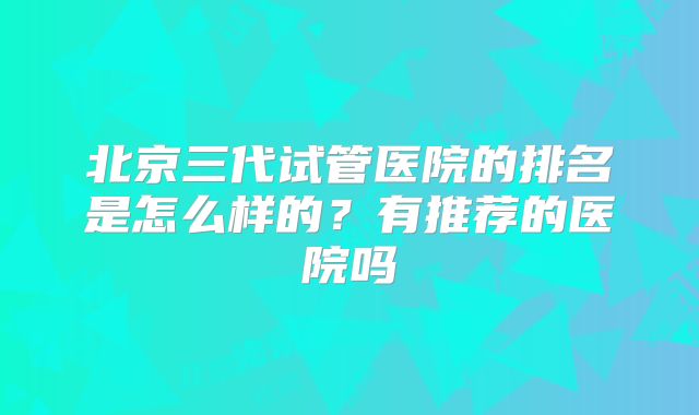 北京三代试管医院的排名是怎么样的?有推荐的医院吗