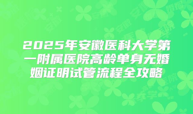 2025年安徽医科大学第一附属医院高龄单身无婚姻证明试管流程全攻略