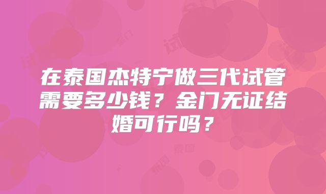 在泰国杰特宁做三代试管需要多少钱?金门无证结婚可行吗?