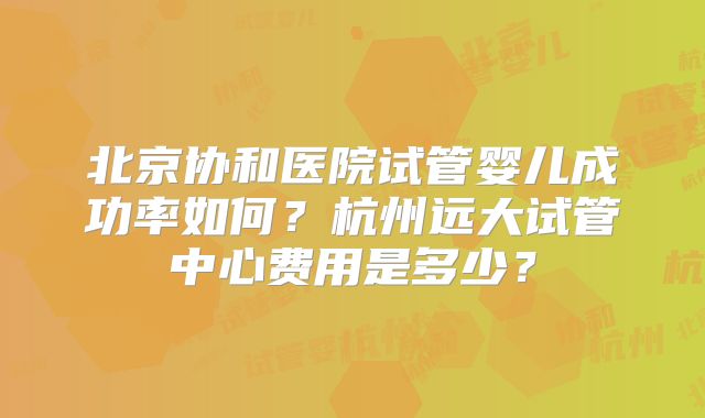 北京协和医院试管婴儿成功率如何？杭州远大试管中心费用是多少？
