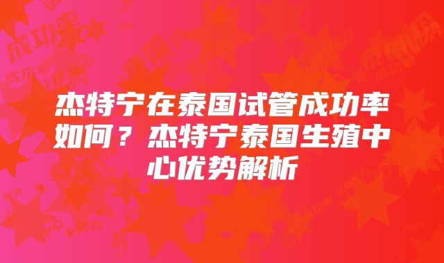 杰特宁在泰国试管成功率如何?杰特宁泰国生殖中心优势解析