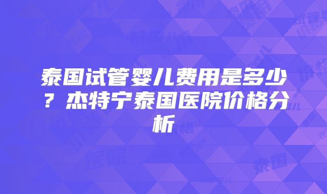 泰国试管婴儿费用是多少？杰特宁泰国医院价格分析