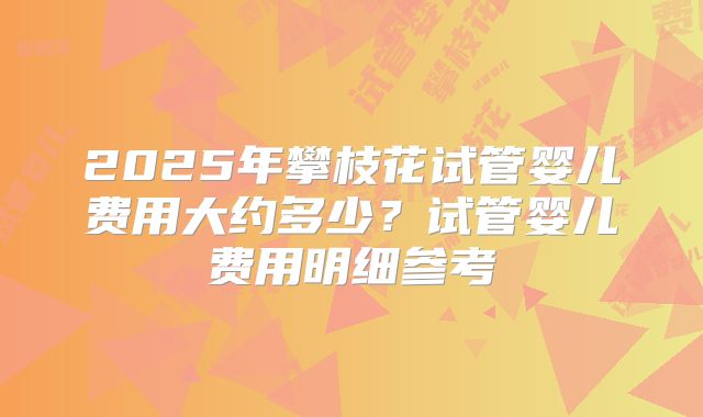 2025年攀枝花试管婴儿费用大约多少？试管婴儿费用明细参考