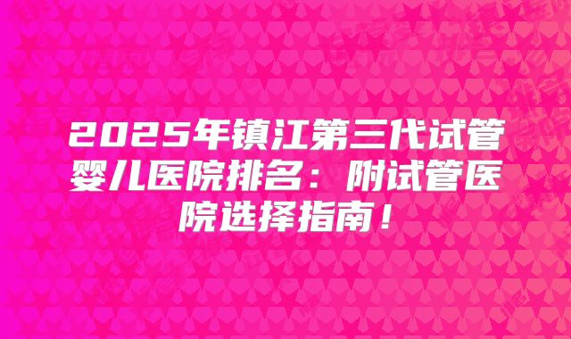 2025年镇江第三代试管婴儿医院排名：附试管医院选择指南！