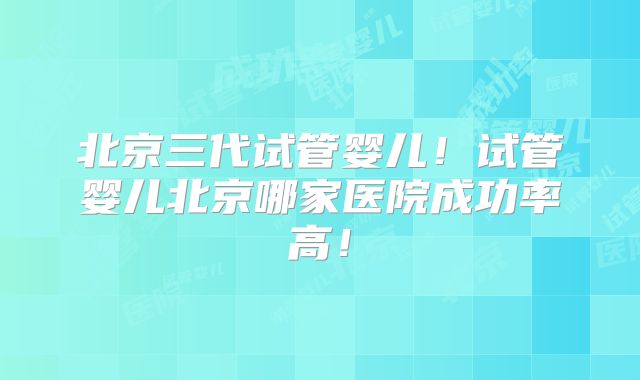 北京三代试管婴儿！试管婴儿北京哪家医院成功率高！