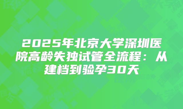 2025年北京大学深圳医院高龄失独试管全流程：从建档到验孕30天