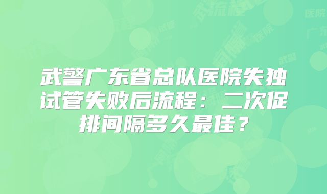 武警广东省总队医院失独试管失败后流程：二次促排间隔多久最佳？