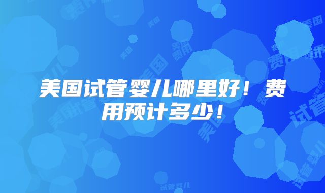 美国试管婴儿哪里好！费用预计多少！