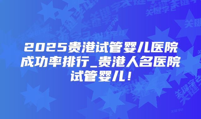 2025贵港试管婴儿医院成功率排行_贵港人名医院试管婴儿！