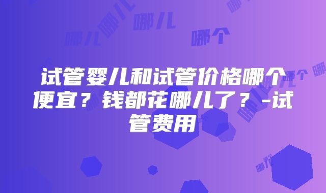 试管婴儿和试管价格哪个便宜?钱都花哪儿了?-试管费用